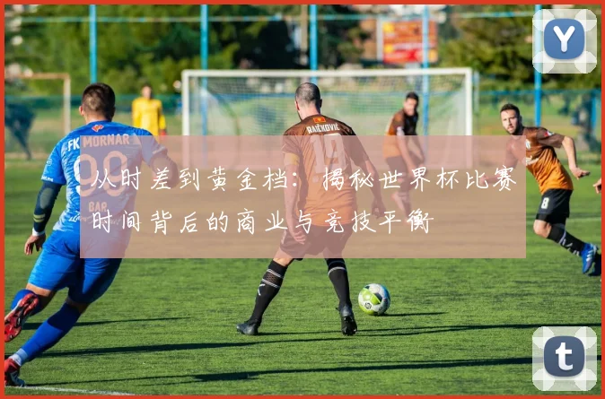 从时差到黄金档：揭秘世界杯比赛时间背后的商业与竞技平衡