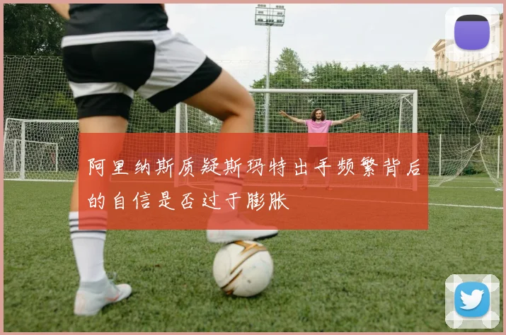 阿里纳斯质疑斯玛特出手频繁背后的自信是否过于膨胀