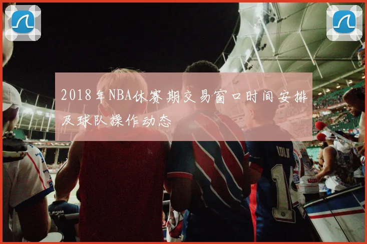 2018年NBA休赛期交易窗口时间安排及球队操作动态