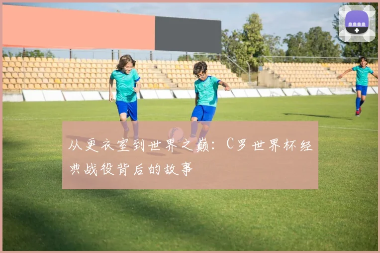 从更衣室到世界之巅：C罗世界杯经典战役背后的故事