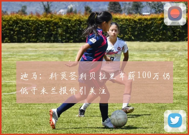 迪马：科莫签利贝拉里年薪100万仍低于米兰报价引关注